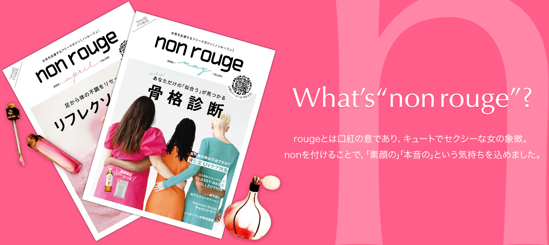 What's"non rouge"? rougeとは口紅の意であり、キュートでセクシーな女性の象徴。nonを付けることで、「素顔の」「本音の」という気持ちを込めました。